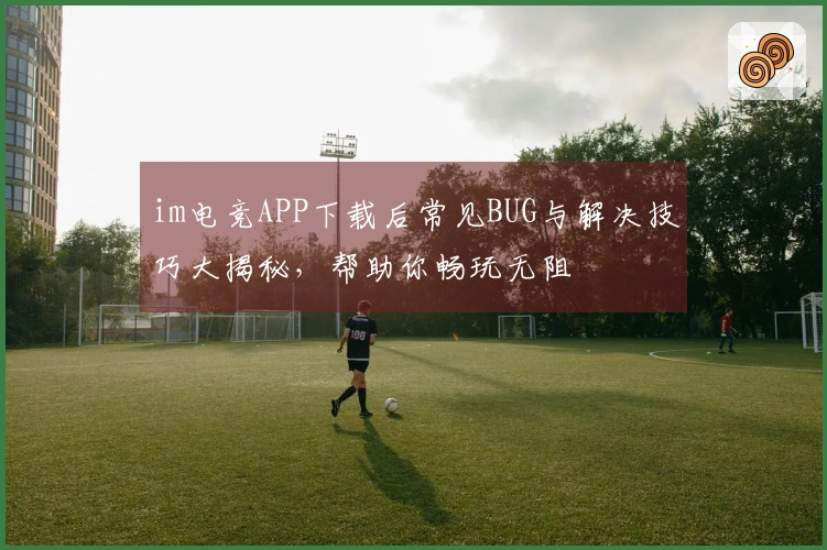 im电竞APP下载后常见BUG与解决技巧大揭秘，帮助你畅玩无阻