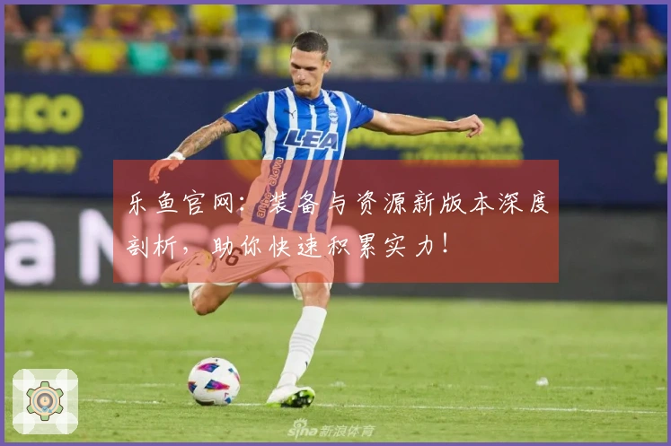 乐鱼官网：装备与资源新版本深度剖析，助你快速积累实力！