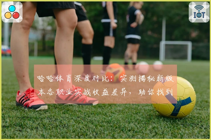 哈哈体育深度对比：实测揭秘新版本各职业实战收益差异，助你找到最强升级之路