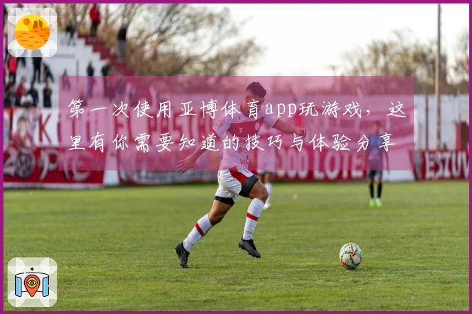 第一次使用亚博体育app玩游戏，这里有你需要知道的技巧与体验分享